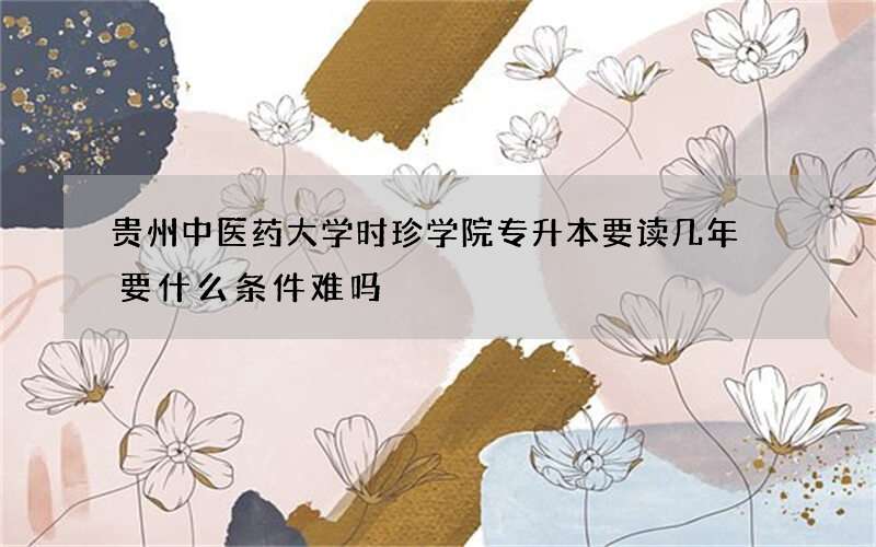 贵州中医药大学时珍学院专升本要读几年 要什么条件难吗